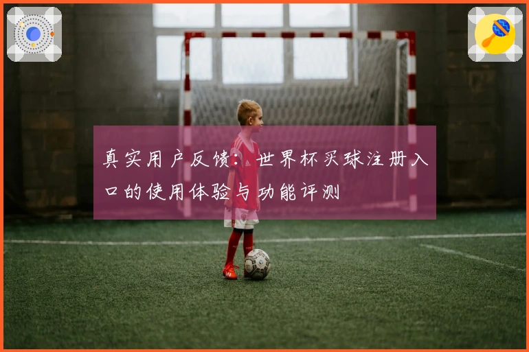 真实用户反馈：世界杯买球注册入口的使用体验与功能评测